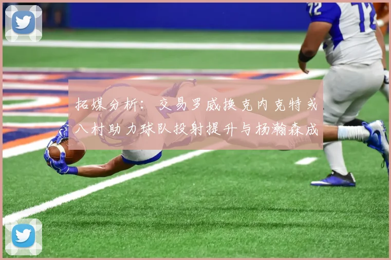 拓媒分析：交易罗威换克内克特或八村助力球队投射提升与杨瀚森成长