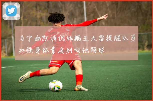 马宁幽默调侃韩鹏王大雷提醒队员加强身体素质别向他踢球