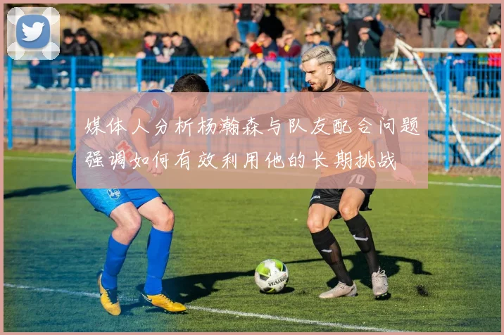 媒体人分析杨瀚森与队友配合问题强调如何有效利用他的长期挑战