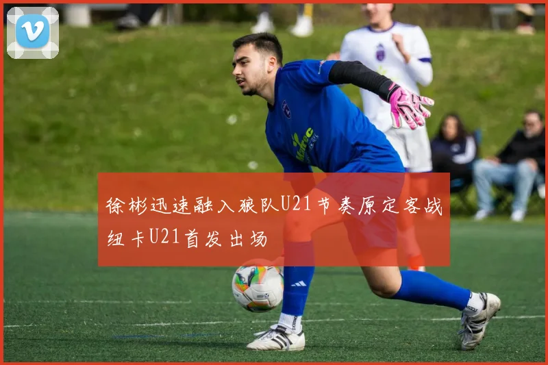 徐彬迅速融入狼队U21节奏原定客战纽卡U21首发出场