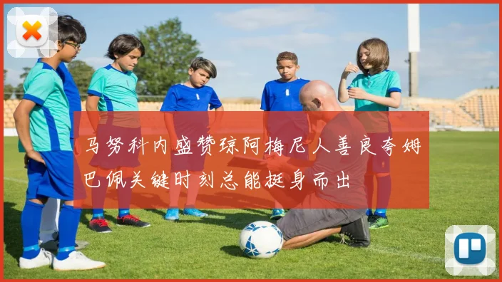 马努科内盛赞琼阿梅尼人善良夸姆巴佩关键时刻总能挺身而出