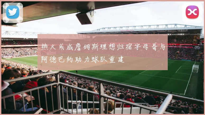 热火或成詹姆斯理想归宿字母哥与阿德巴约助力球队重建
