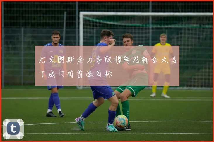 尤文图斯全力争取穆阿尼转会大马丁成门将首选目标