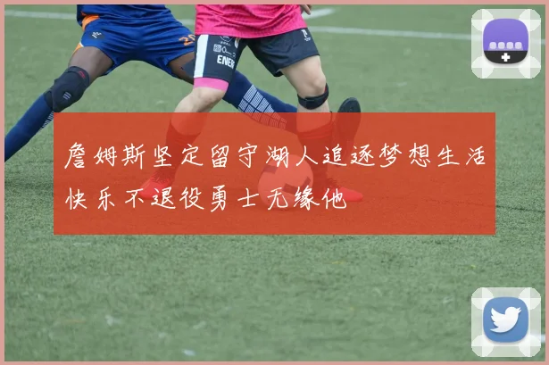 詹姆斯坚定留守湖人追逐梦想生活快乐不退役勇士无缘他