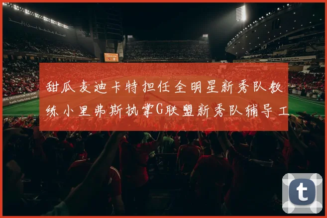 甜瓜麦迪卡特担任全明星新秀队教练小里弗斯执掌G联盟新秀队辅导工作
