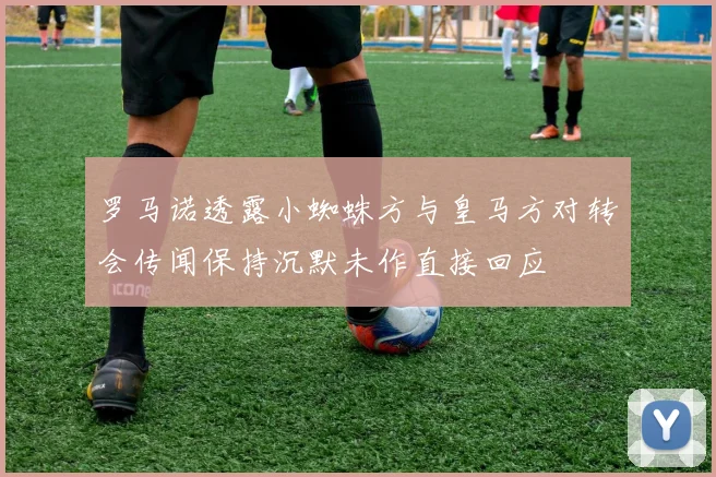 罗马诺透露小蜘蛛方与皇马方对转会传闻保持沉默未作直接回应