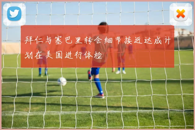 拜仁与塞巴里转会细节接近达成计划在美国进行体检