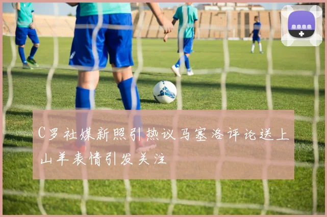 C罗社媒新照引热议马塞洛评论送上山羊表情引发关注