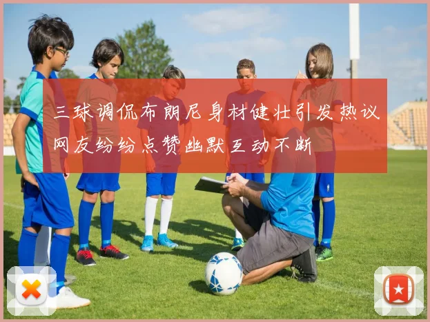 三球调侃布朗尼身材健壮引发热议网友纷纷点赞幽默互动不断