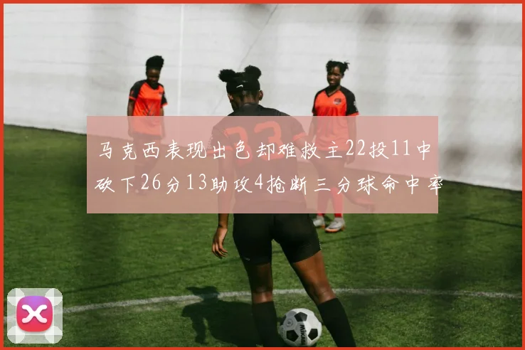 马克西表现出色却难救主22投11中砍下26分13助攻4抢断三分球命中率低迷