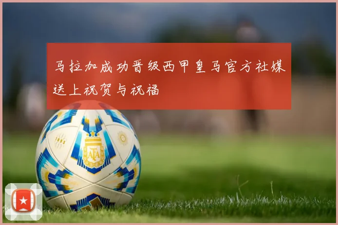 马拉加成功晋级西甲皇马官方社媒送上祝贺与祝福