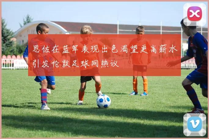 恩佐在蓝军表现出色渴望更高薪水引发伦敦足球网热议