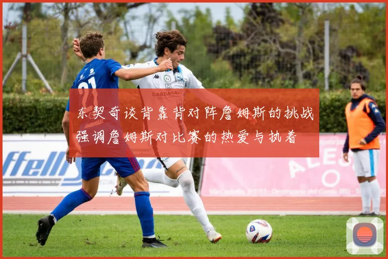 东契奇谈背靠背对阵詹姆斯的挑战强调詹姆斯对比赛的热爱与执着