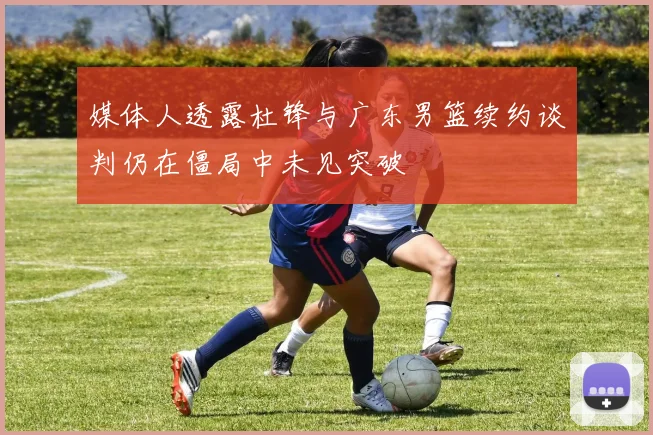 媒体人透露杜锋与广东男篮续约谈判仍在僵局中未见突破