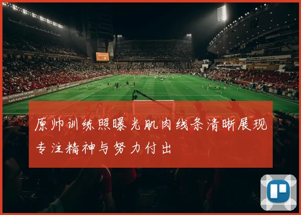 原帅训练照曝光肌肉线条清晰展现专注精神与努力付出