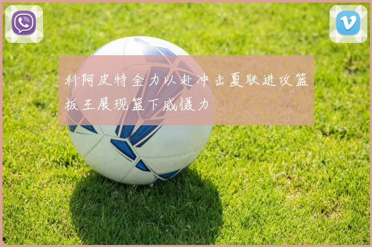 科阿皮特全力以赴冲击夏联进攻篮板王展现篮下威慑力