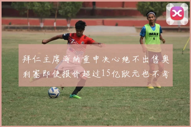 拜仁主席海纳重申决心绝不出售奥利塞即使报价超过15亿欧元也不考虑
