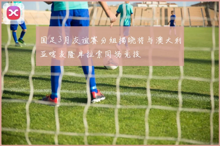 国足3月友谊赛分组揭晓将与澳大利亚喀麦隆库拉索同场竞技